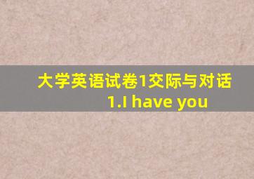 大学英语试卷1交际与对话1.I have you